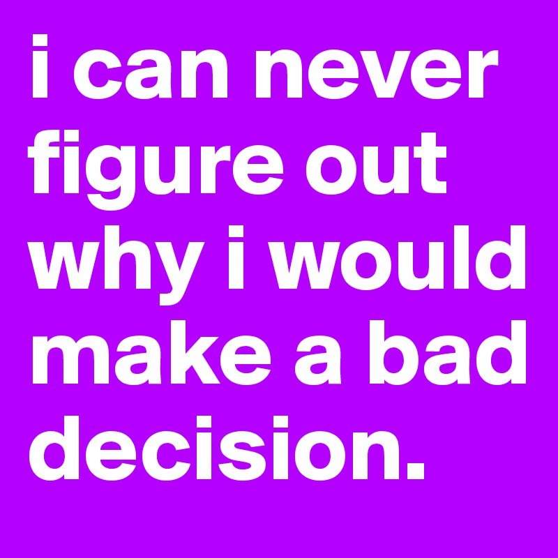 i can never figure out why i would make a bad decision.