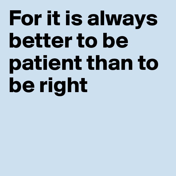For it is always better to be patient than to be right


