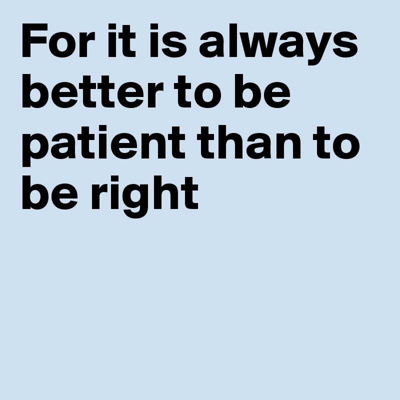 For it is always better to be patient than to be right


