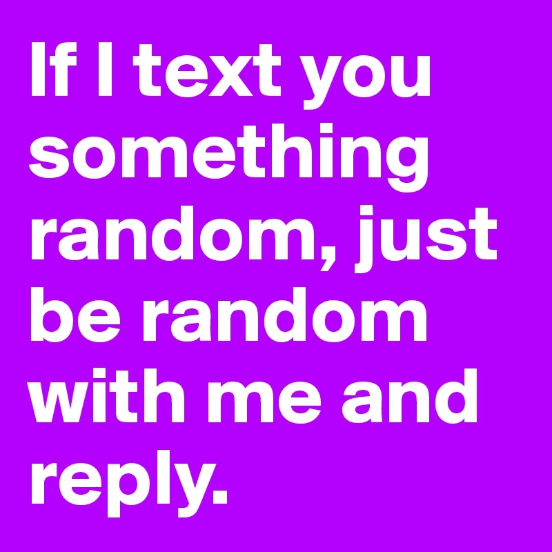 If I text you something random, just be random with me and reply.