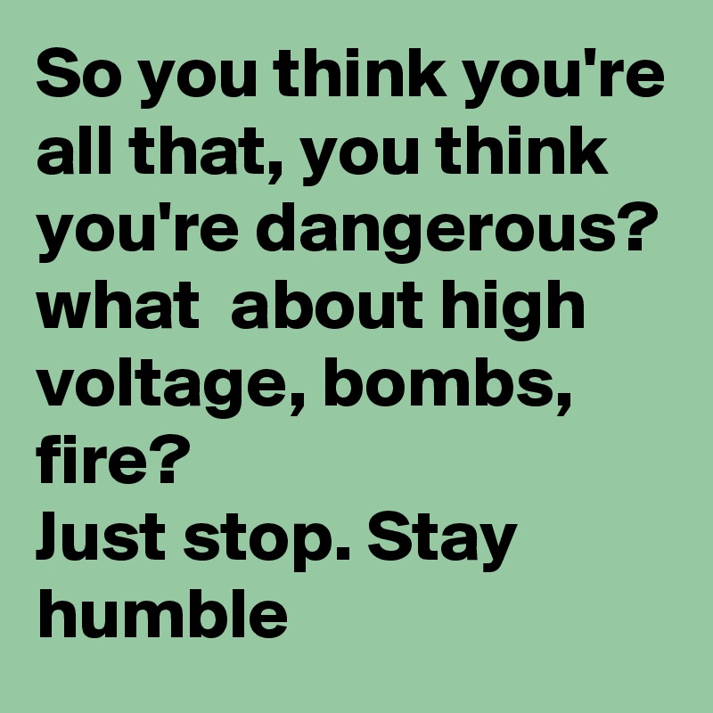So you think you're all that, you think you're dangerous? 
what  about high voltage, bombs, fire? 
Just stop. Stay humble 