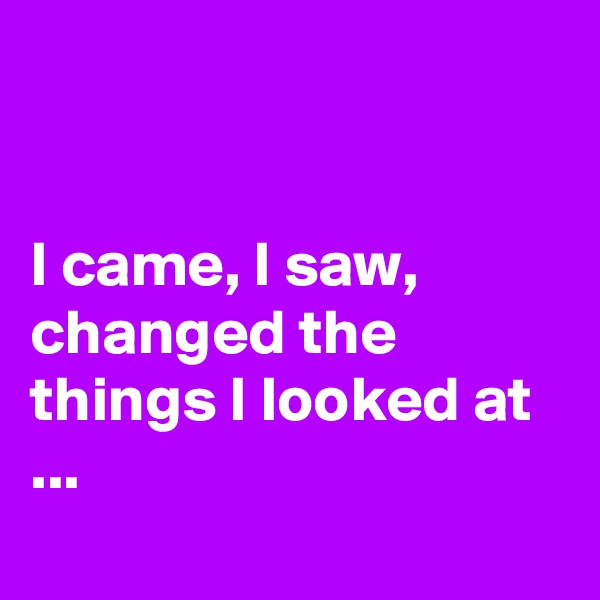 


I came, I saw, changed the things I looked at ...
