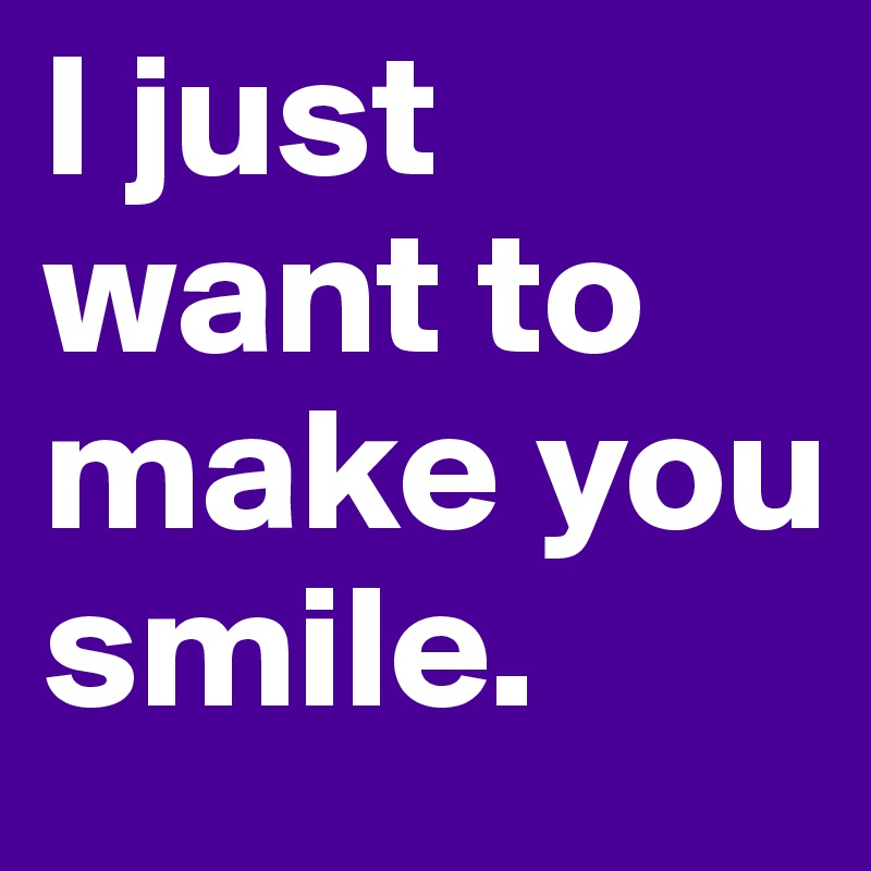 I just want to make you smile.