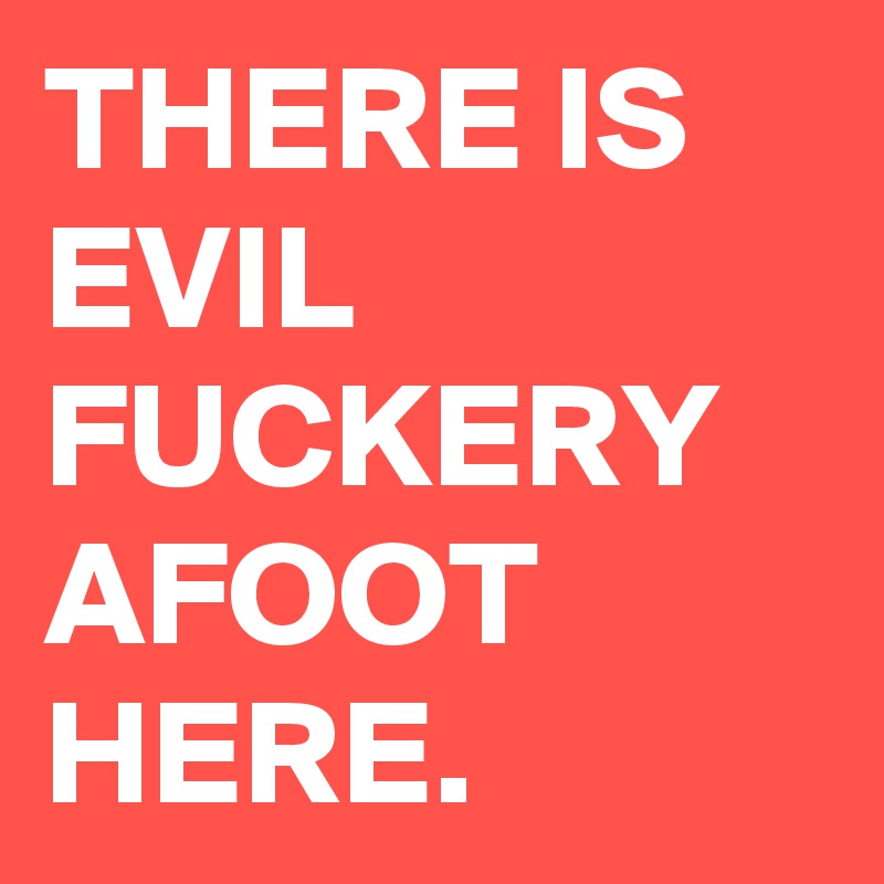 THERE IS EVIL FUCKERY AFOOT HERE.