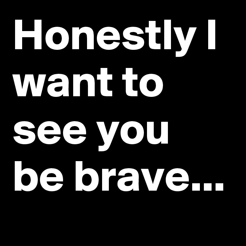 Honestly I want to see you be brave... 