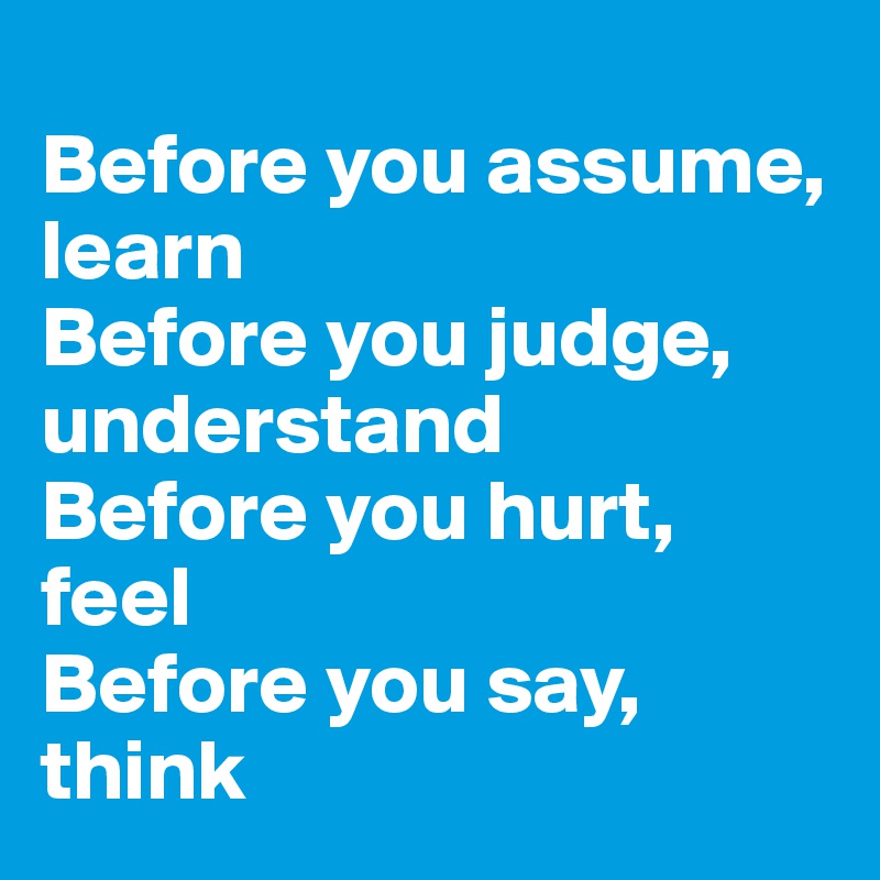 
Before you assume, 
learn
Before you judge, understand
Before you hurt, feel
Before you say, think