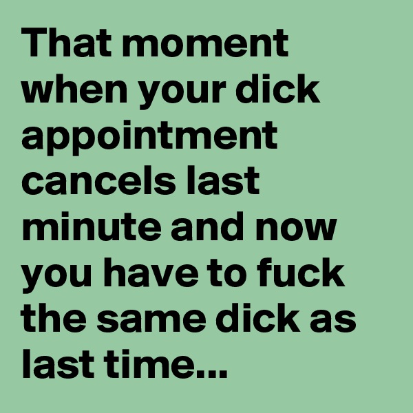 That moment when your dick appointment cancels last minute and now you have to fuck the same dick as last time...