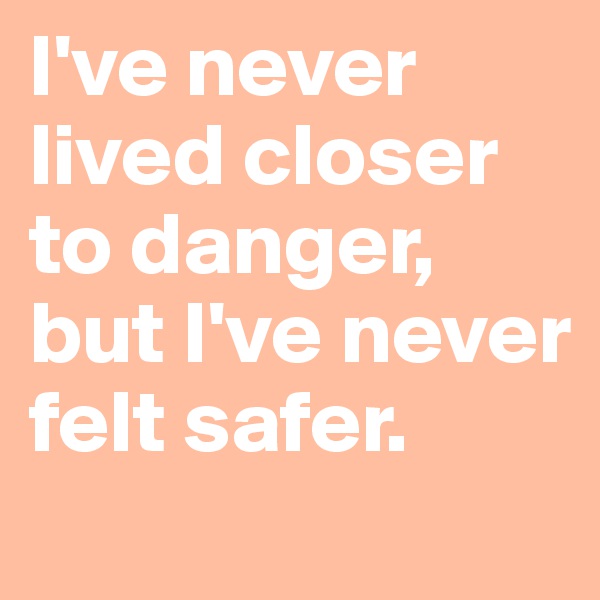 I've never lived closer to danger, but I've never felt safer.