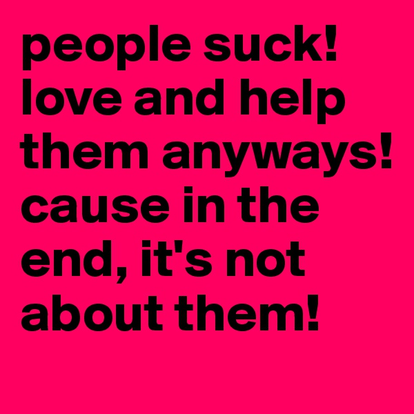 people suck! love and help them anyways! cause in the end, it's not about them! 