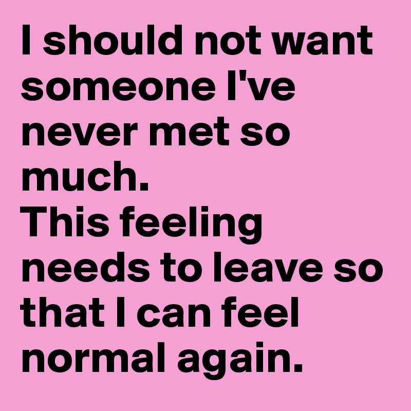 I should not want someone I've never met so much. 
This feeling needs to leave so that I can feel normal again. 
