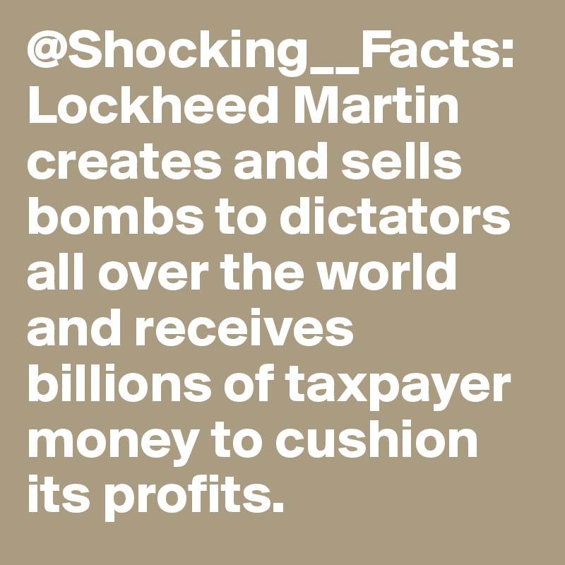 @Shocking__Facts: Lockheed Martin creates and sells bombs to dictators all over the world and receives billions of taxpayer money to cushion its profits.