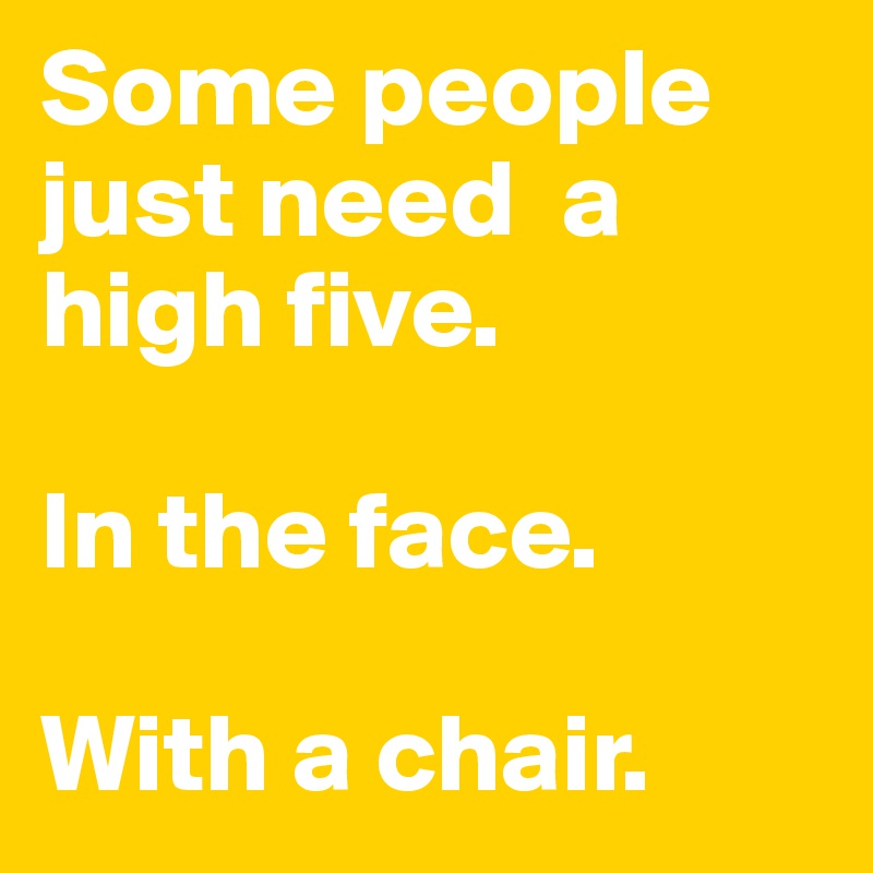 Some people just need  a high five.

In the face.

With a chair.