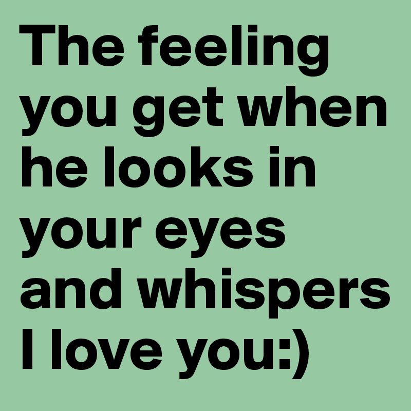 The feeling you get when he looks in your eyes and whispers I love you:)