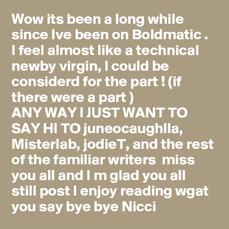 Wow its been a long while since Ive been on Boldmatic .
I feel almost like a technical newby virgin, I could be considerd for the part ! (if there were a part )
ANY WAY I JUST WANT TO SAY HI TO juneocaughlla, Misterlab, jodieT, and the rest of the familiar writers  miss you all and I m glad you all  still post I enjoy reading wgat you say bye bye Nicci