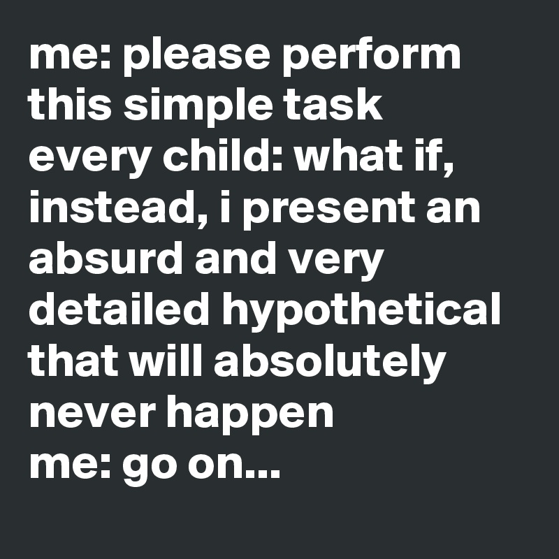 me: please perform this simple task
every child: what if, instead, i present an absurd and very detailed hypothetical that will absolutely never happen
me: go on...