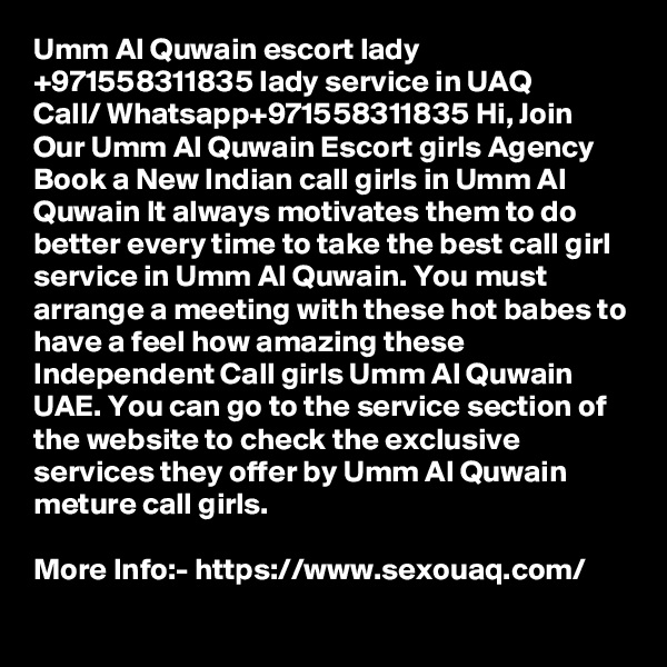 Umm Al Quwain escort lady +971558311835 lady service in UAQ
Call/ Whatsapp+971558311835 Hi, Join Our Umm Al Quwain Escort girls Agency Book a New Indian call girls in Umm Al Quwain It always motivates them to do better every time to take the best call girl service in Umm Al Quwain. You must arrange a meeting with these hot babes to have a feel how amazing these Independent Call girls Umm Al Quwain UAE. You can go to the service section of the website to check the exclusive services they offer by Umm Al Quwain meture call girls.

More Info:- https://www.sexouaq.com/
