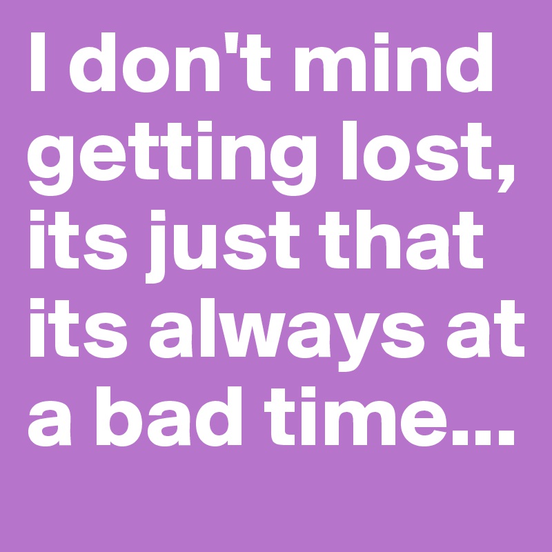 I don't mind getting lost, its just that its always at a bad time...