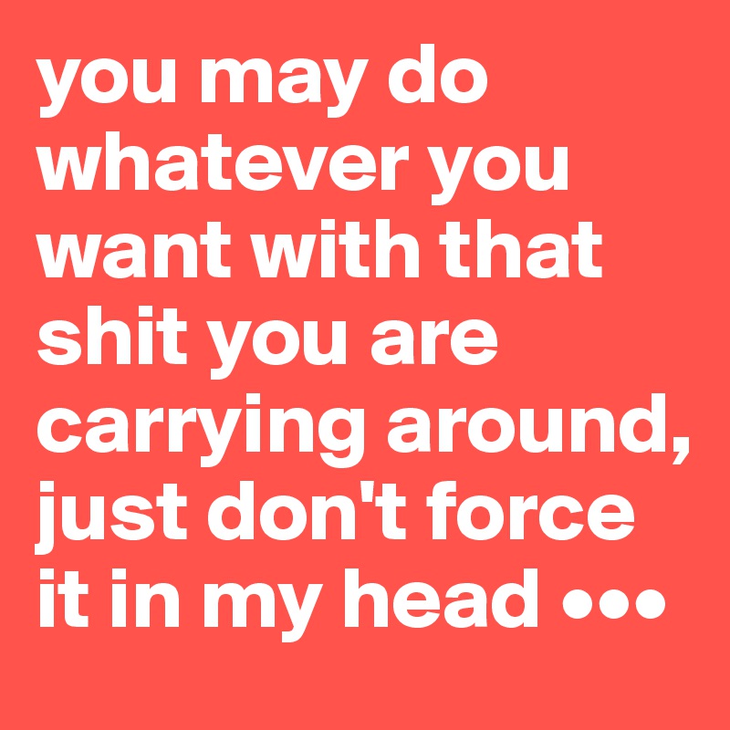 you may do whatever you want with that shit you are carrying around, just don't force it in my head •••