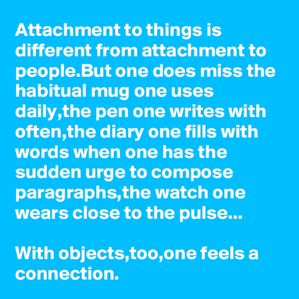 Attachment to things is different from attachment to people.But one does miss the habitual mug one uses daily,the pen one writes with often,the diary one fills with words when one has the sudden urge to compose paragraphs,the watch one wears close to the pulse...

With objects,too,one feels a connection.