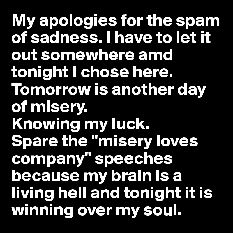 My apologies for the spam of sadness. I have to let it out somewhere amd tonight I chose here. 
Tomorrow is another day of misery. 
Knowing my luck.
Spare the "misery loves company" speeches because my brain is a living hell and tonight it is winning over my soul.