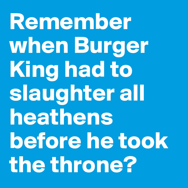 Remember when Burger King had to slaughter all  heathens before he took the throne?