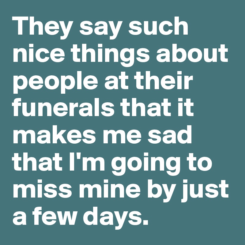 They say such nice things about people at their funerals that it makes me sad that I'm going to miss mine by just a few days.