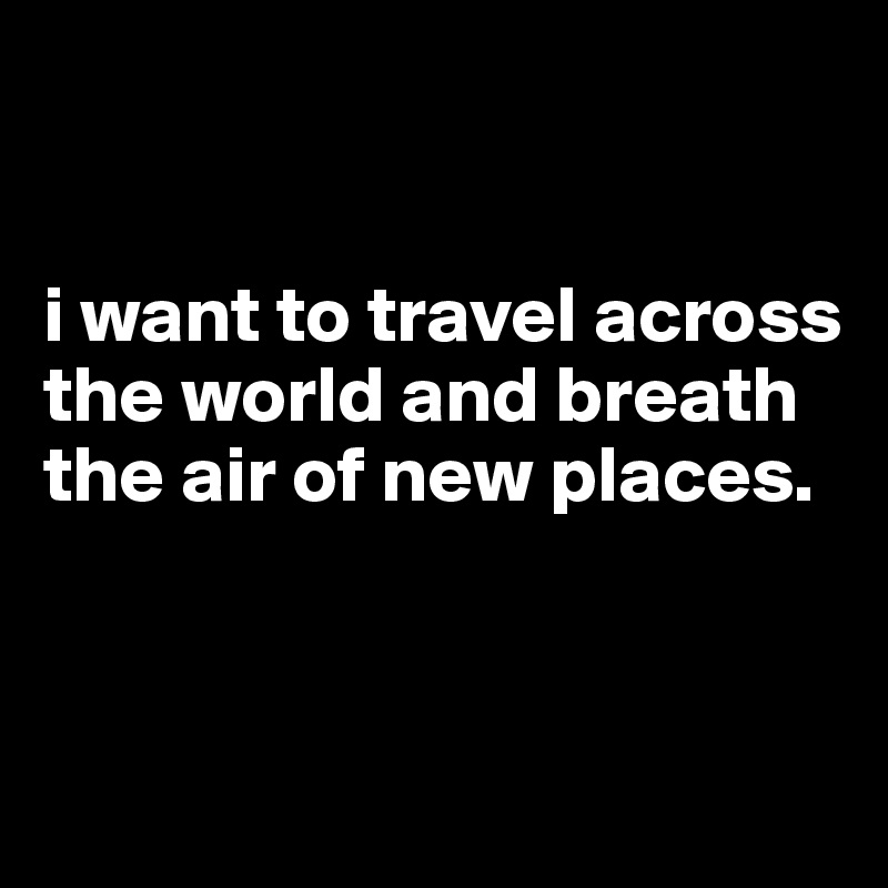 


i want to travel across the world and breath the air of new places.



