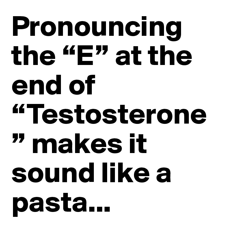 Pronouncing the “E” at the end of “Testosterone” makes it sound like a pasta...