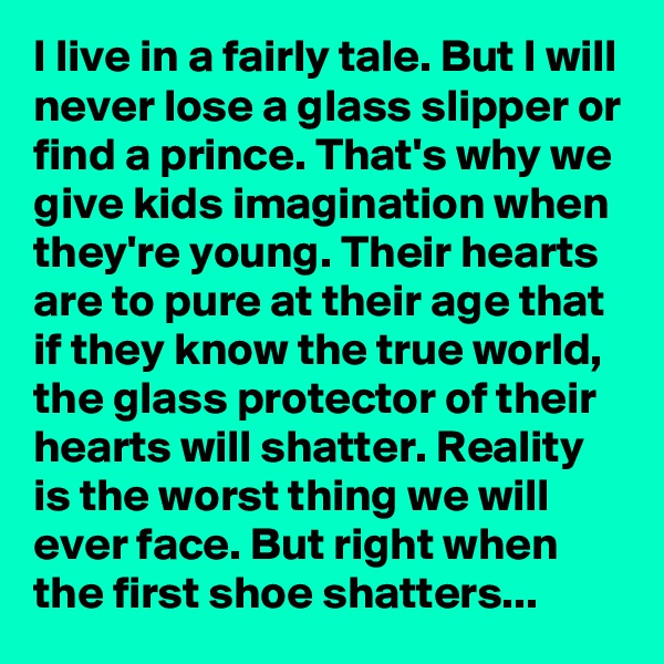 I live in a fairly tale. But I will never lose a glass slipper or find a prince. That's why we give kids imagination when they're young. Their hearts are to pure at their age that if they know the true world, the glass protector of their hearts will shatter. Reality is the worst thing we will ever face. But right when the first shoe shatters...