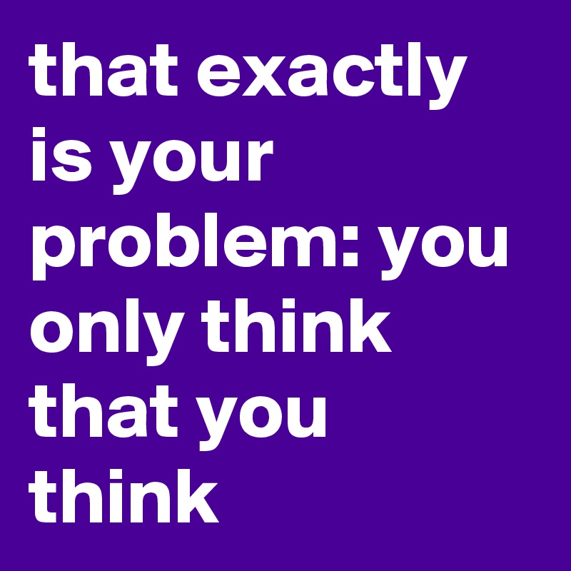 that exactly is your problem: you only think that you think