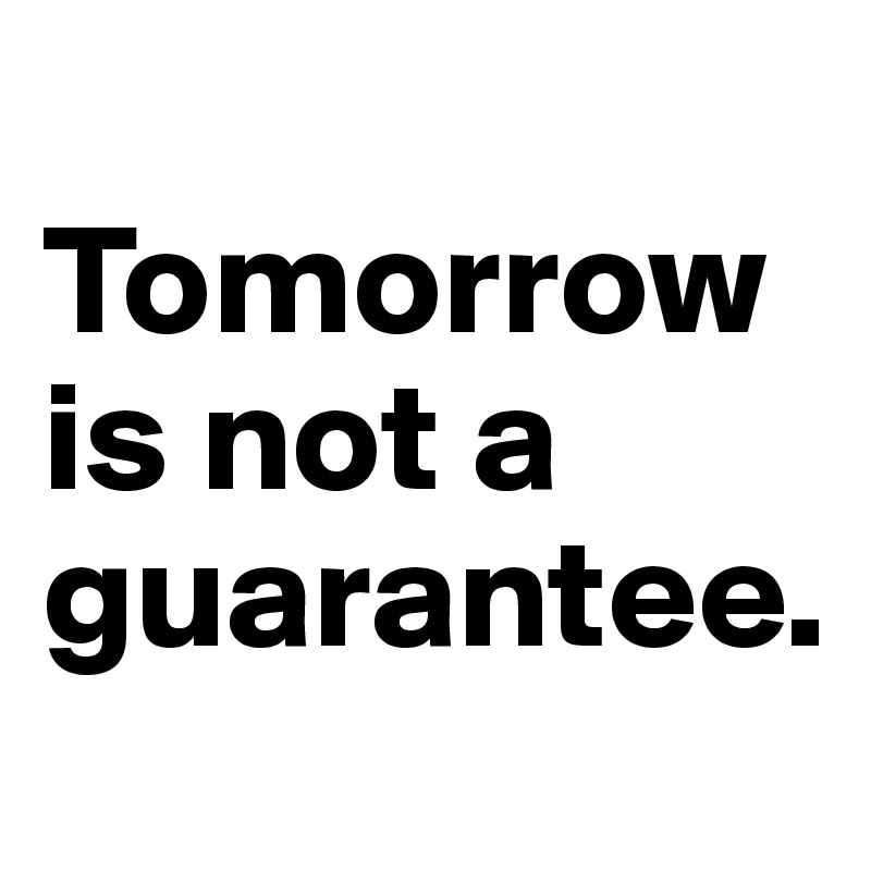 
Tomorrow is not a guarantee.