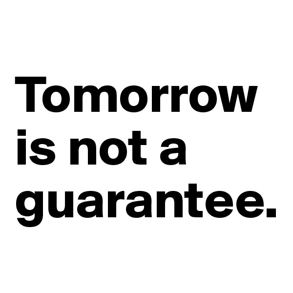
Tomorrow is not a guarantee.