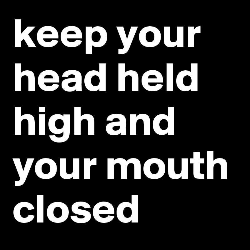 keep your head held high and your mouth closed