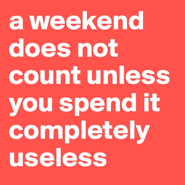a weekend does not count unless you spend it completely useless