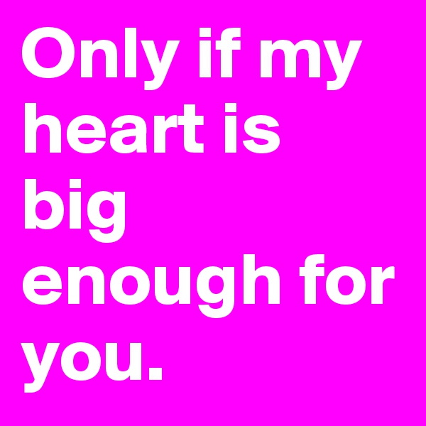 Only if my heart is big enough for you.