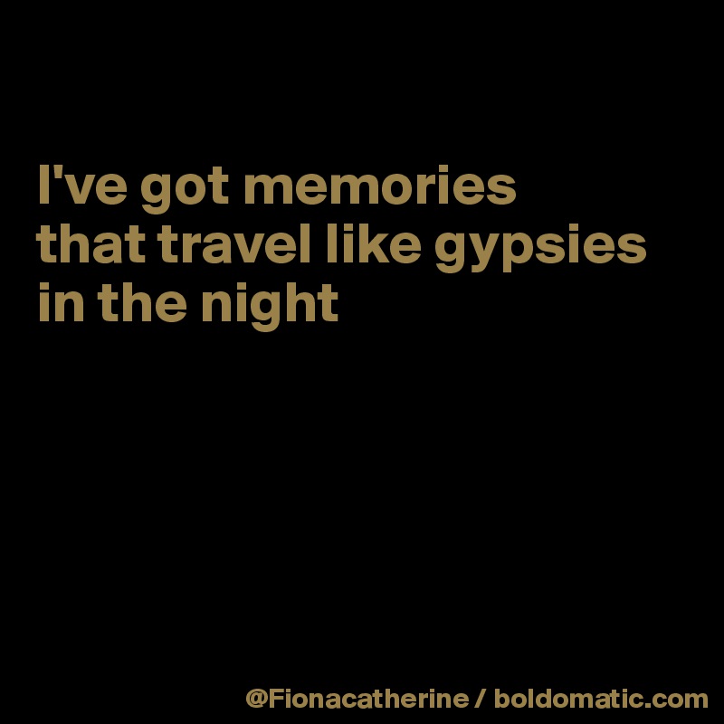 

I've got memories
that travel like gypsies in the night





