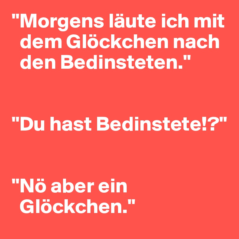 "Morgens läute ich mit 
  dem Glöckchen nach 
  den Bedinsteten."

 
"Du hast Bedinstete!?"


"Nö aber ein 
  Glöckchen."