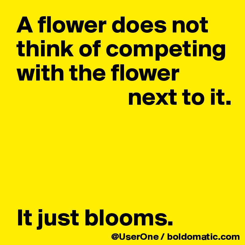  A flower does not
 think of competing
 with the flower
                        next to it.




 It just blooms.