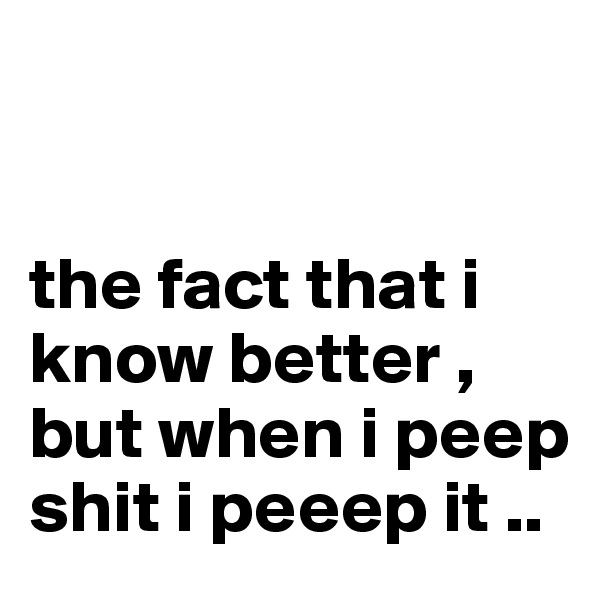


the fact that i know better , but when i peep shit i peeep it .. 