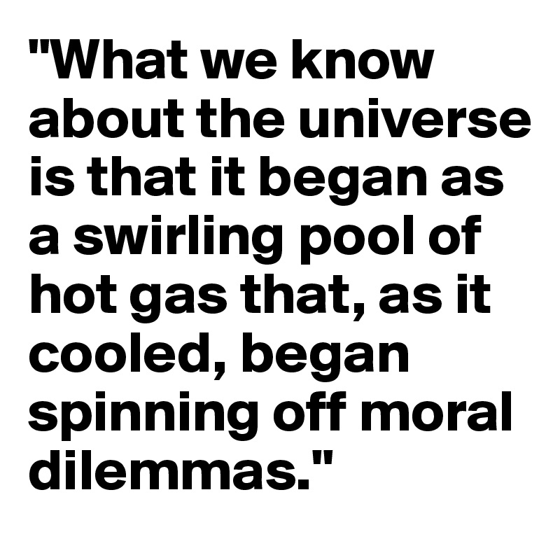 "What we know about the universe is that it began as a swirling pool of hot gas that, as it cooled, began spinning off moral dilemmas."
