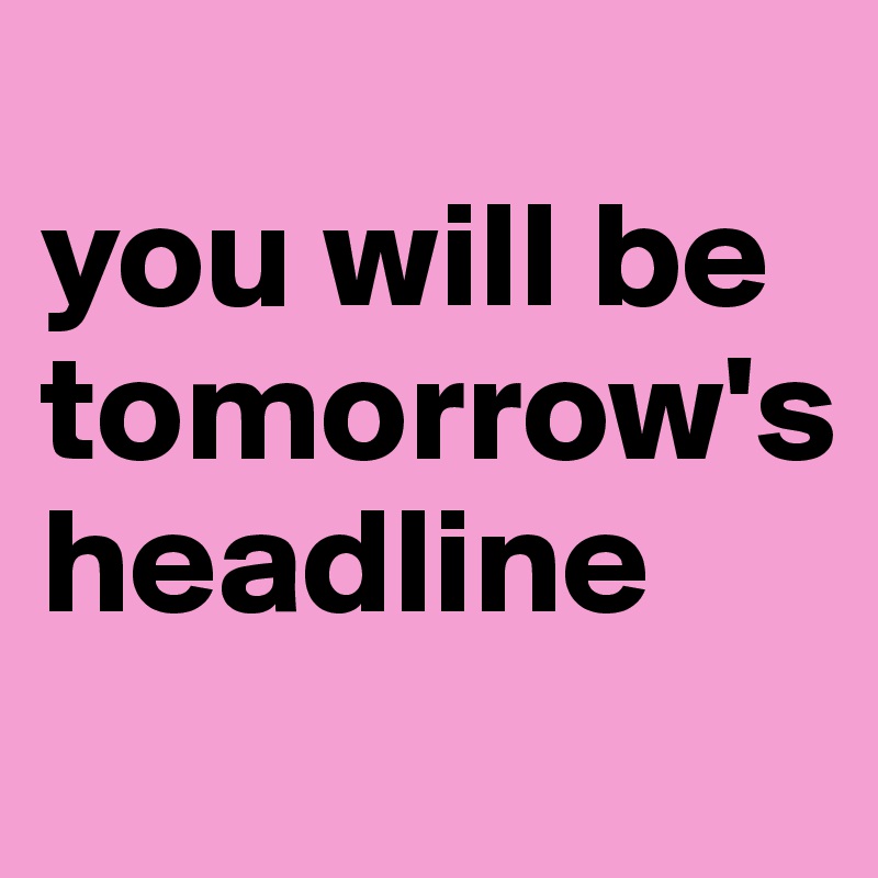 
you will be tomorrow's
headline
