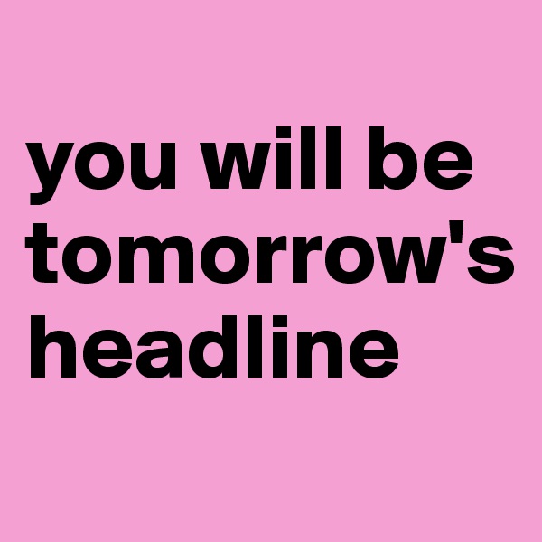 
you will be tomorrow's
headline
