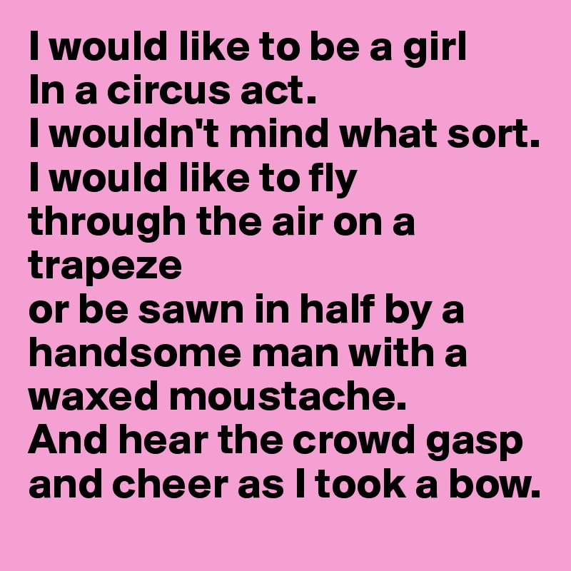 I would like to be a girl
In a circus act.
I wouldn't mind what sort.
I would like to fly
through the air on a trapeze
or be sawn in half by a handsome man with a waxed moustache.
And hear the crowd gasp and cheer as I took a bow.