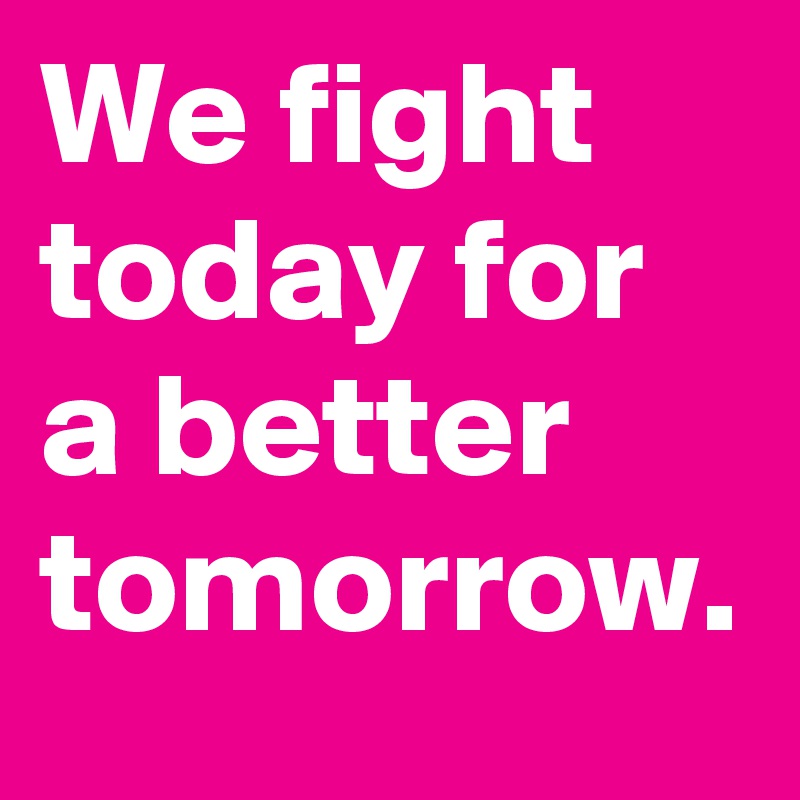 We fight today for a better tomorrow.