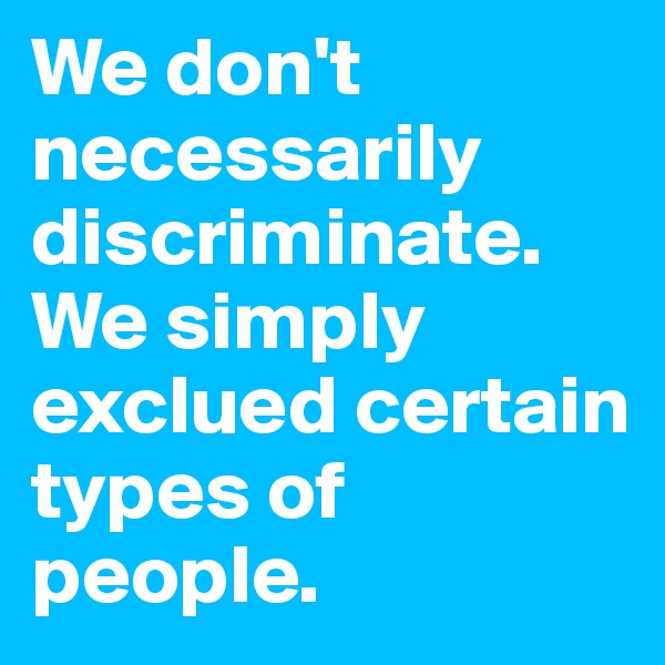 We don't necessarily discriminate. We simply exclued certain types of people.