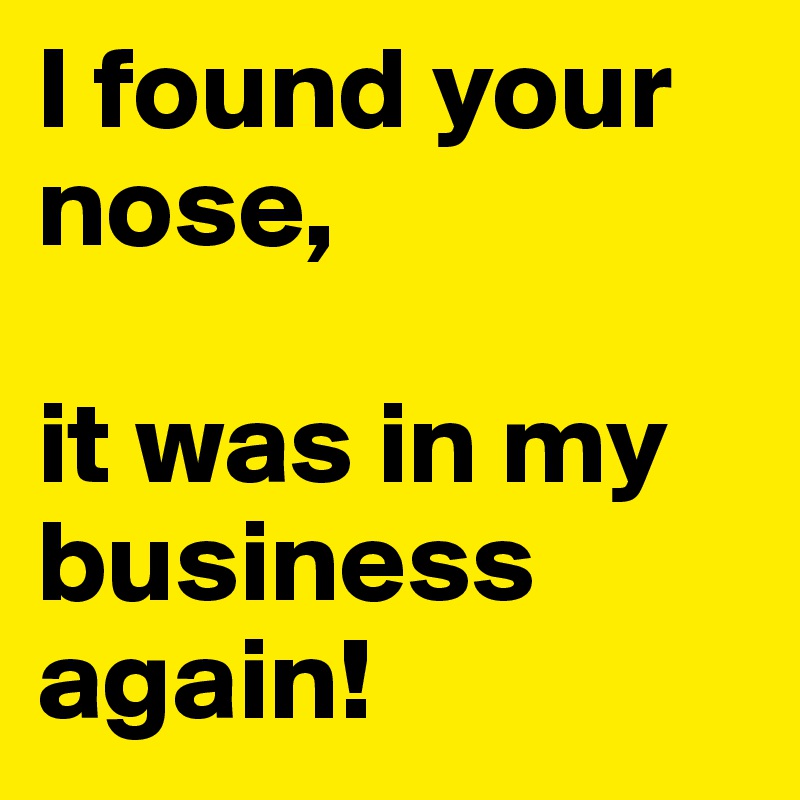 I found your nose, 

it was in my business again!