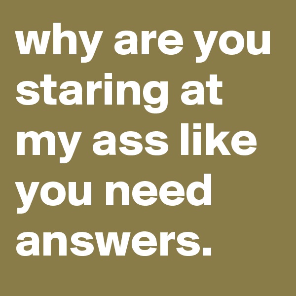 why are you staring at my ass like you need answers.