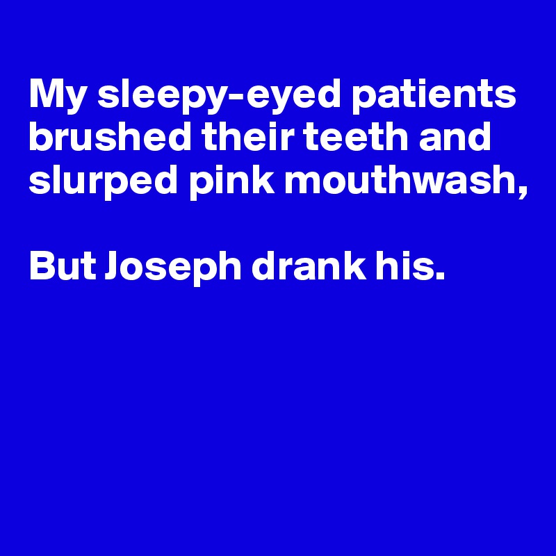 
My sleepy-eyed patients brushed their teeth and slurped pink mouthwash,

But Joseph drank his.





