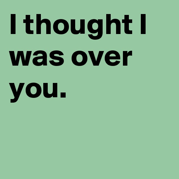 I thought I
was over you.


