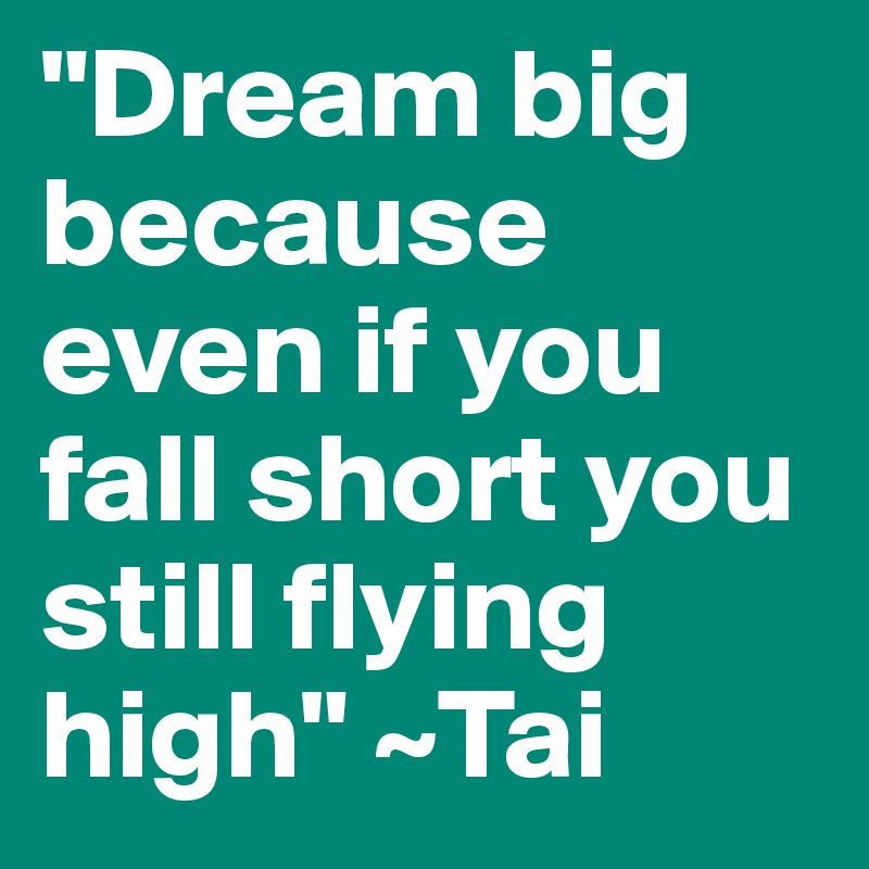 "Dream big because even if you fall short you still flying high" ~Tai